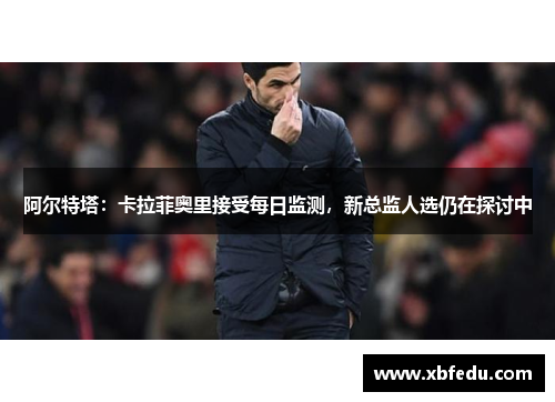 阿尔特塔：卡拉菲奥里接受每日监测，新总监人选仍在探讨中